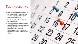 Планирование
• Если только фантазировать, и
не планировать достижение
мечты, она так и останется
воздушным замком
• С чего начать? Планировать
свою неделю
• Это удобнее чем планировать
каждый день отдельно, а если
вам нужен день просто
выпишите в отдельную
заметку дела дня и все, но
придерживайтесь недельного
плана.
 