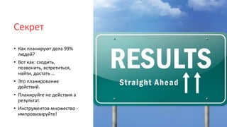 Секрет
• Как планируют дела 99%
людей?
• Вот как: сходить,
позвонить, встретиться,
найти, достать …
• Это планирование
действий.
• Планируйте не действия а
результат.
• Инструментов множество -
импровизируйте!
 