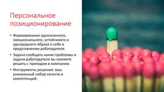 Персональное
позиционирование
• Формирование однозначного,
эмоционального, устойчивого и
однородного образа о себе в
представлении работодателя.
• Задача сообщить какие проблемы и
задачи работодателя вы сможете
решить с приходом в компанию.
• Инструменты решения: ваш
уникальный набор качеств и
компетенций.
 