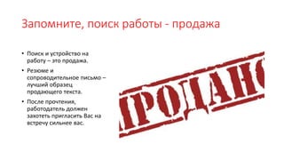 Запомните, поиск работы - продажа
• Поиск и устройство на
работу – это продажа.
• Резюме и
сопроводительное письмо –
лучший образец
продающего текста.
• После прочтения,
работодатель должен
захотеть пригласить Вас на
встречу сильнее вас.
 