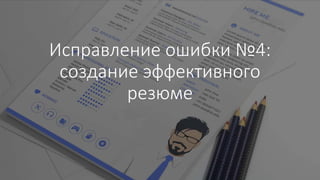 Исправление ошибки №4:
создание эффективного
резюме
 