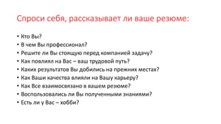 Спроси себя, рассказывает ли ваше резюме:
• Кто Вы?
• В чем Вы профессионал?
• Решите ли Вы стоящую перед компанией задачу?
• Как повлиял на Вас – ваш трудовой путь?
• Каких результатов Вы добились на прежних местах?
• Как Ваши качества влияли на Вашу карьеру?
• Как Все взаимосвязано в вашем резюме?
• Воспользовались ли Вы полученными знаниями?
• Есть ли у Вас – хобби?
 