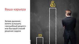 Ваша карьера
Затаив дыхание,
хотите услышать
«волшебный рецепт»
или быстрый способ
решения задачи
 