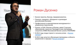 Роман Дусенко
• Бизнес-практик, банкир, предприниматель
• Покупал, продавал, объединял и руководил
российскими банками
• Профессионал в корпоративном менеджменте и
управлении персоналом
• Учился: в США, Японии и Италии, имеет 2 высших
образования, закончил Президентскую программу,
слушатель EMBA Московской бизнес школы СКОЛКОВО
• В 2012 году создал проект о личном успехе - «Бизнес
завтрак»
• В 2015 году запустил обучающие программы в области
управления и карьеры «Только вперед!»
 