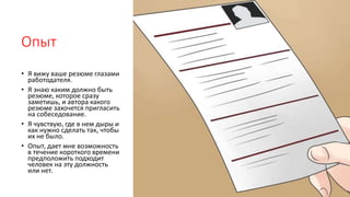 Опыт
• Я вижу ваше резюме глазами
работодателя.
• Я знаю каким должно быть
резюме, которое сразу
заметишь, и автора какого
резюме захочется пригласить
на собеседование.
• Я чувствую, где в нем дыры и
как нужно сделать так, чтобы
их не было.
• Опыт, дает мне возможность
в течение короткого времени
предположить подходит
человек на эту должность
или нет.
 