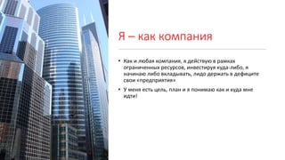 Я – как компания
• Как и любая компания, я действую в рамках
ограниченных ресурсов, инвестируя куда-либо, я
начинаю либо вкладывать, лидо держать в дефиците
свои «предприятия»
• У меня есть цель, план и я понимаю как и куда мне
идти!
 