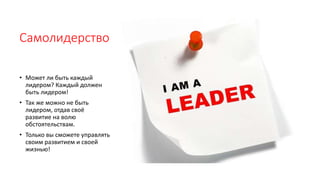 Самолидерство
• Может ли быть каждый
лидером? Каждый должен
быть лидером!
• Так же можно не быть
лидером, отдав своё
развитие на волю
обстоятельствам.
• Только вы сможете управлять
своим развитием и своей
жизнью!
 