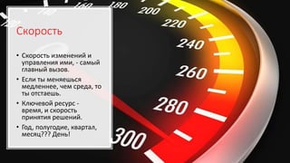 Скорость
• Скорость изменений и
управления ими, - самый
главный вызов.
• Если ты меняешься
медленнее, чем среда, то
ты отстаешь.
• Ключевой ресурс -
время, и скорость
принятия решений.
• Год, полугодие, квартал,
месяц??? День!
 