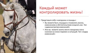 Каждый может
контролировать жизнь!
• Представьте себе «наездника и лошадь»:
• Вы можете быть лошадью и позволить жизни,
изменениям и обстоятельствам оседлать вас. Тип
«администратор изменений»
• Или вы можете занять место наездника скача
галопом на спине перемен и ситуаций. Тип «лидер
изменений»
 