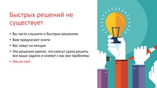 Быстрых решений не
существует
• Вы часто слышите о быстрых решениях
• Вам предлагают книги
• Вас зовут на лекции
• Эти решения кричат, что смогут сразу решить
все ваши задачи и снимут с вас все проблемы
• Это не так!
 