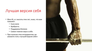 Лучшая версия себя
• Мне 45, и с высоты этих лет, знаю, что вам
поможет:
• Сила воли
• Храбрость
• Поддержка близких
• Самое главное вера в себя.
• При наличии этих ингредиентов, вы
сможете стать «лучшей версия себя»
 