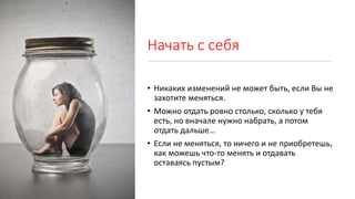 Начать с себя
• Никаких изменений не может быть, если Вы не
захотите меняться.
• Можно отдать ровно столько, сколько у тебя
есть, но вначале нужно набрать, а потом
отдать дальше…
• Если не меняться, то ничего и не приобретешь,
как можешь что-то менять и отдавать
оставаясь пустым?
 
