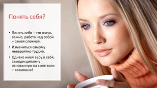 Понять себя?
• Понять себя – это очень
важно, работа над собой
– самая сложная.
• Измениться самому
невероятно трудно.
• Однако имея веру в себя,
самодисциплину
основанную на силе воли
– возможно!
 