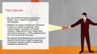 Наставник
• Вы как рыба которую вынули на
берег: шок, страх и не хватает
кислорода.
• Пробыв в таком состоянии 10 часов
в день и 5 дней в неделю, Вам
нужен будет человек, который
сможет подсказать как и куда Вам
двигаться дальше, чтобы удержаться
на этой высокой позиции.
• Во время трансформации постоянно
присутствует риск утраты видения
ситуации, ухода в себя и принятия
неверных решений.
 