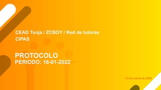 PROTOCOLO
PERIODO: 16-01-2022
CEAD Tunja / ZCBOY / Red de tutores
CIPAS
31 de marzo de 2022
 