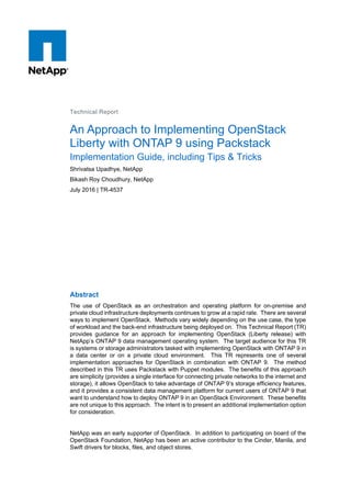 Technical Report
An Approach to Implementing OpenStack
Liberty with ONTAP 9 using Packstack
Implementation Guide, including Tips & Tricks
Shrivatsa Upadhye, NetApp
Bikash Roy Choudhury, NetApp
July 2016 | TR-4537
Abstract
The use of OpenStack as an orchestration and operating platform for on-premise and
private cloud infrastructure deployments continues to grow at a rapid rate. There are several
ways to implement OpenStack. Methods vary widely depending on the use case, the type
of workload and the back-end infrastructure being deployed on. This Technical Report (TR)
provides guidance for an approach for implementing OpenStack (Liberty release) with
NetApp’s ONTAP 9 data management operating system. The target audience for this TR
is systems or storage administrators tasked with implementing OpenStack with ONTAP 9 in
a data center or on a private cloud environment. This TR represents one of several
implementation approaches for OpenStack in combination with ONTAP 9. The method
described in this TR uses Packstack with Puppet modules. The benefits of this approach
are simplicity (provides a single interface for connecting private networks to the internet and
storage), it allows OpenStack to take advantage of ONTAP 9’s storage efficiency features,
and it provides a consistent data management platform for current users of ONTAP 9 that
want to understand how to deploy ONTAP 9 in an OpenStack Environment. These benefits
are not unique to this approach. The intent is to present an additional implementation option
for consideration.
NetApp was an early supporter of OpenStack. In addition to participating on board of the
OpenStack Foundation, NetApp has been an active contributor to the Cinder, Manila, and
Swift drivers for blocks, files, and object stores.
 