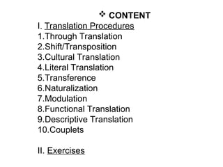  CONTENT
I. Translation Procedures
1.Through Translation
2.Shift/Transposition
3.Cultural Translation
4.Literal Translation
5.Transference
6.Naturalization
7.Modulation
8.Functional Translation
9.Descriptive Translation
10.Couplets
II. Exercises
 
