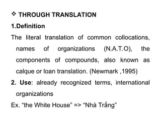  THROUGH TRANSLATION
1.Definition
The literal translation of common collocations,
names of organizations (N.A.T.O), the
components of compounds, also known as
calque or loan translation. (Newmark ,1995)
2. Use: already recognized terms, international
organizations
Ex. “the White House” => “Nhà Trắng”
 