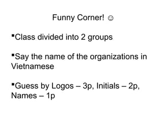 Funny Corner! ☺
Class divided into 2 groups
Say the name of the organizations in
Vietnamese
Guess by Logos – 3p, Initials – 2p,
Names – 1p
 
