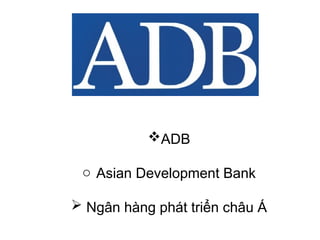 ADB
o Asian Development Bank
 Ngân hàng phát triển châu Á
 