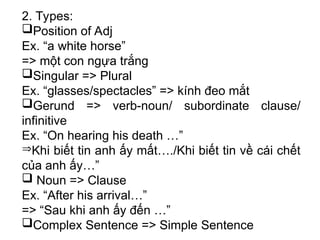 2. Types:
Position of Adj
Ex. “a white horse”
=> một con ngựa trắng
Singular => Plural
Ex. “glasses/spectacles” => kính đeo mắt
Gerund => verb-noun/ subordinate clause/
infinitive
Ex. “On hearing his death …”
Khi biết tin anh ấy mất…./Khi biết tin về cái chết
của anh ấy…”
 Noun => Clause
Ex. “After his arrival…”
=> “Sau khi anh ấy đến …”
Complex Sentence => Simple Sentence
 