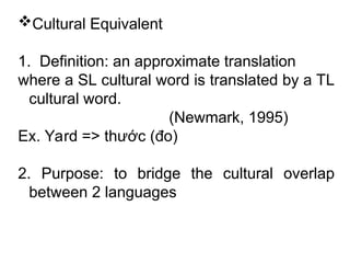 Cultural Equivalent
1. Definition: an approximate translation
where a SL cultural word is translated by a TL
cultural word.
(Newmark, 1995)
Ex. Yard => thước (đo)
2. Purpose: to bridge the cultural overlap
between 2 languages
 