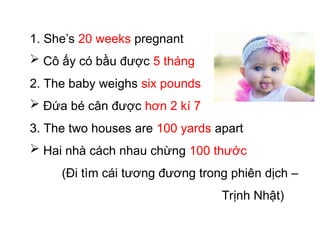1. She’s 20 weeks pregnant
 Cô ấy có bầu được 5 tháng
2. The baby weighs six pounds
 Đứa bé cân được hơn 2 kí 7
3. The two houses are 100 yards apart
 Hai nhà cách nhau chừng 100 thước
(Đi tìm cái tương đương trong phiên dịch –
Trịnh Nhật)
 