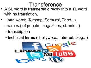 Transference
• A SL word is transfered directly into a TL word
with no translation.
• - loan words (Kimbap, Samurai, Taco...)
- names ( of people, magazines, streets...)
- transcription
- technical terms ( Hollywood, Internet, blog...)
 