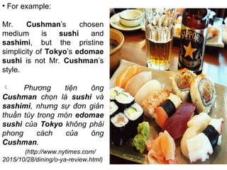 • For example:
Mr. Cushman’s chosen
medium is sushi and
sashimi, but the pristine
simplicity of Tokyo’s edomae
sushi is not Mr. Cushman’s
style.
 Phương tiện ông
Cushman chọn là sushi và
sashimi, nhưng sự đơn giản
thuần túy trong món edomae
sushi của Tokyo không phải
phong cách của ông
Cushman.
(http://www.nytimes.com/
2015/10/28/dining/o-ya-review.html)
 