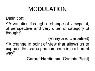 MODULATION
Definition:
•“A variation through a change of viewpoint,
of perspective and very often of category of
thought”
(Vinay and Darbelnet)
•“A change in point of view that allows us to
express the same phenomenon in a different
way”
(Gérard Hardin and Gynthia Picot)
 