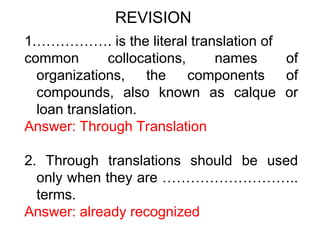 1.……………. is the literal translation of
common collocations, names of
organizations, the components of
compounds, also known as calque or
loan translation.
Answer: Through Translation
2. Through translations should be used
only when they are ………………………..
terms.
Answer: already recognized
REVISION
 