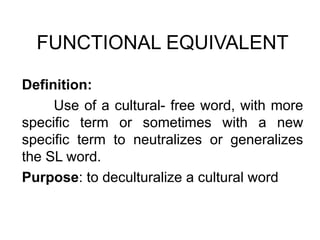 FUNCTIONAL EQUIVALENT
Definition:
Use of a cultural- free word, with more
specific term or sometimes with a new
specific term to neutralizes or generalizes
the SL word.
Purpose: to deculturalize a cultural word
 