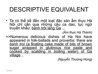 DESCRIPTIVE EQUIVALENT
• Ta có thể kể đến một loạt đặc sản ẩm thực Hà
Nội chỉ cần qua những câu ca dao, tục ngữ
truyền khẩu: bánh trôi làng Gạ ...
(Ẩm thực Hà Thành)
=>Numerous delicious dishes of Ha Noi have
appeared in folk-ballads and proverbs: there are
banh troi (a floating cake made of bits of brown
sugar wrapped in glutinous rice paste and
cooked by scalding in boiling water) of Ga
village...
(Nguyễn Thượng Hùng)
13/03/25
 