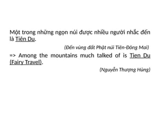 Một trong những ngọn núi được nhiều người nhắc đến
là Tiên Du.
(Đến vùng đất Phật núi Tiên-Đông Mai)
=> Among the mountains much talked of is Tien Du
(Fairy Travel).
(Nguyễn Thượng Hùng)
 