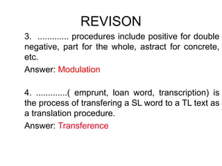 REVISON
3. ............. procedures include positive for double
negative, part for the whole, astract for concrete,
etc.
Answer: Modulation
4. .............( emprunt, loan word, transcription) is
the process of transfering a SL word to a TL text as
a translation procedure.
Answer: Transference
 