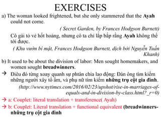 EXERCISES
a) The woman looked frightened, but she only stammered that the Ayah
could not come.
( Secret Garden, by Frances Hodgson Burnett)
Cô gái tỏ vẻ hốt hoảng, nhưng cô ta chỉ lắp bắp rằng Ayah không thể
tới được.
( Khu vườn bí mật, Frances Hodgson Burnett, dịch bởi Nguyễn Tuấn
Khanh)
b) It used to be about the division of labor: Men sought homemakers, and
women sought breadwinners.
 Điêu đó từng xoay quanh sự phtân chia lao động: Đàn ông tìm kiếm
những người xây tổ ấm, và phụ nữ tìm kiếm những trụ cột gia đình.
(http://www.nytimes.com/2016/02/23/upshot/rise-in-marriages-of-
equals-and-in-division-by-class.html?_r=0)
 a: Couplet: literal translation + transference( Ayah)
 b: Couplet: Literal translation + functional equivalent (breadwinners-
những trụ cột gia đình
 