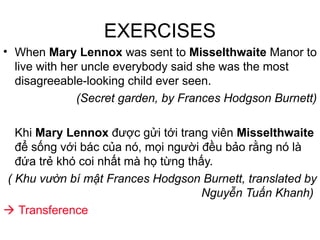 EXERCISES
• When Mary Lennox was sent to Misselthwaite Manor to
live with her uncle everybody said she was the most
disagreeable-looking child ever seen.
(Secret garden, by Frances Hodgson Burnett)
Khi Mary Lennox được gửi tới trang viên Misselthwaite
để sống với bác của nó, mọi người đều bảo rằng nó là
đứa trẻ khó coi nhất mà họ từng thấy.
( Khu vườn bí mật Frances Hodgson Burnett, translated by
Nguyễn Tuấn Khanh)
 Transference
 