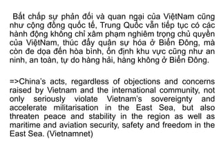 Bất chấp sự phản đối và quan ngại của ViệtNam cũng
như cộng đồng quốc tế, Trung Quốc vẫn tiếp tục có các
hành động không chỉ xâm phạm nghiêm trọng chủ quyền
của ViệtNam, thúc đẩy quân sự hóa ở Biển Đông, mà
còn đe dọa đến hòa bình, ổn định khu vực cũng như an
ninh, an toàn, tự do hàng hải, hàng không ở Biển Đông.
=>China’s acts, regardless of objections and concerns
raised by Vietnam and the international community, not
only seriously violate Vietnam’s sovereignty and
accelerate militarisation in the East Sea, but also
threaten peace and stability in the region as well as
maritime and aviation security, safety and freedom in the
East Sea. (Vietnamnet)
 