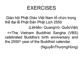 EXERCISES
Giáo hội Phật Giáo Việt Nam tổ chức trọng
thể đại lễ Phật Đản Phật Lịch 2550
(LêHiền- QuangVũ- QuốcViệt)
=>The Vietnam Buddhist Sangha (VBS)
celebrated Buddha’s birth anniversary and
the 2550th
year of the Buddhist calendar.
(NguyễnThượngHùng)
 