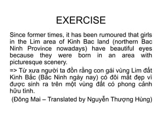 EXERCISE
Since former times, it has been rumoured that girls
in the Lim area of Kinh Bac land (northern Bac
Ninh Province nowadays) have beautiful eyes
because they were born in an area with
picturesque scenery.
=> Từ xưa người ta đồn rằng con gái vùng Lim đất
Kinh Bắc (Bắc Ninh ngày nay) có đôi mắt đẹp vì
được sinh ra trên một vùng đất có phong cảnh
hữu tình.
(Đông Mai – Translated by Nguyễn Thượng Hùng)
 