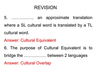 5. ……………. an approximate translation
where a SL cultural word is translated by a TL
cultural word.
Answer: Cultural Equivalent
6. The purpose of Cultural Equivalent is to
bridge the ……………. between 2 languages
Answer: Cultural Overlap
REVISION
 