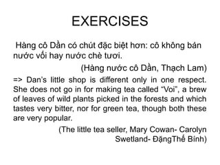 EXERCISES
Hàng cô Dần có chút đặc biệt hơn: cô không bán
nước vối hay nước chè tươi.
(Hàng nước cô Dần, Thạch Lam)
=> Dan’s little shop is different only in one respect.
She does not go in for making tea called “Voi”, a brew
of leaves of wild plants picked in the forests and which
tastes very bitter, nor for green tea, though both these
are very popular.
(The little tea seller, Mary Cowan- Carolyn
Swetland- ĐặngThế Bính)
 