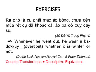 EXERCISES
Ra phố là cụ phải mặc áo bông, chưa đến
mùa rét cụ đã khoác cái áo ba đờ xuy dầy
sù.
(Số Đỏ-Vũ Trọng Phụng)
=> Whenever he went out, he wear a ba-
đờ-xuy (overcoat) whether it is winter or
not.
(Dumb Luck-Nguyen Nguyet Cam & Peter Zinoman)
Couplet:Transference + Descriptive Equivalent
 