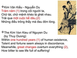 Kim Vân Kiều - Nguyễn Du
Trăm năm (1) trong cõi người ta,
Chữ tài, chữ mệnh khéo là ghét nhau.
Trải qua một cuộc bể dâu,(2)
Những điều trông thấy mà đau đớn lòng.
The Kim Van Kieu of Nguyen Du
(by Thuy Duong)
Within one hundred years (1) of human existence,
Talent and fortune seem always in discordance.
Meanwhile, great changes overturn everything (2),
How bitter to see life full of suffering!
 