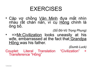EXERCISES
• Cặp vợ chồng Văn Minh đưa mắt nhìn
nhau rất chán nản, vì cụ Hồng chính là
ông bố.
(Số Đỏ-Vũ Trọng Phụng)
• =>Mr.Civilization looks uneasily at his
wife, embarrassed at the fact that Grandpa
Hồng was his father.
(Dumb Luck)
Couplet: Literal Translation “Civilization” +
Transference “Hồng”
13/03/25
 