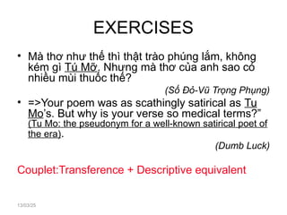 EXERCISES
• Mà thơ như thế thì thật trào phúng lắm, không
kém gì Tú Mỡ. Nhưng mà thơ của anh sao có
nhiều mùi thuốc thế?
(Số Đỏ-Vũ Trọng Phụng)
• =>Your poem was as scathingly satirical as Tu
Mo’s. But why is your verse so medical terms?”
(Tu Mo: the pseudonym for a well-known satirical poet of
the era).
(Dumb Luck)
Couplet:Transference + Descriptive equivalent
13/03/25
 