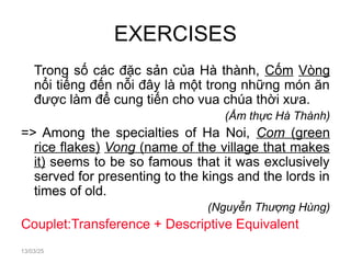 EXERCISES
Trong số các đặc sản của Hà thành, Cốm Vòng
nổi tiếng đến nỗi đây là một trong những món ăn
được làm để cung tiến cho vua chúa thời xưa.
(Ẩm thực Hà Thành)
=> Among the specialties of Ha Noi, Com (green
rice flakes) Vong (name of the village that makes
it) seems to be so famous that it was exclusively
served for presenting to the kings and the lords in
times of old.
(Nguyễn Thượng Hùng)
Couplet:Transference + Descriptive Equivalent
13/03/25
 