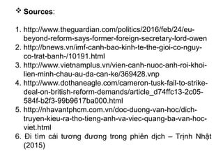  Sources:
1. http://www.theguardian.com/politics/2016/feb/24/eu-
beyond-reform-says-former-foreign-secretary-lord-owen
2. http://bnews.vn/imf-canh-bao-kinh-te-the-gioi-co-nguy-
co-trat-banh-/10191.html
3. http://www.vietnamplus.vn/vien-canh-nuoc-anh-roi-khoi-
lien-minh-chau-au-da-can-ke/369428.vnp
4. http://www.dothaneagle.com/cameron-tusk-fail-to-strike-
deal-on-british-reform-demands/article_d74ffc13-2c05-
584f-b2f3-99b9617ba000.html
5. http://nhavantphcm.com.vn/doc-duong-van-hoc/dich-
truyen-kieu-ra-tho-tieng-anh-va-viec-quang-ba-van-hoc-
viet.html
6. Đi tìm cái tương đương trong phiên dịch – Trịnh Nhật
(2015)
 
