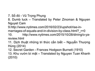 7. Số đỏ - Vũ Trọng Phụng
8. Dumb luck – Translated by Peter Zinoman & Nguyen
Nguyet Cam
9.http://www.nytimes.com/2016/02/23/upshot/rise-in-
marriages-of-equals-and-in-division-by-class.html?_r=0
10. http://www.nytimes.com/2015/10/28/dining/o-ya-
review.html
11. Dịch thuật những tri thức cần biết – Nguyễn Thượng
Hùng (2014)
12. Secret Garden - Frances Hodgson Burnett (1910)
13. Khu vườn bí mật – Translated by Nguyen Tuan Khanh
(2010)
 