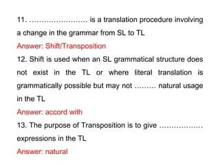 11. …………………… is a translation procedure involving
a change in the grammar from SL to TL
Answer: Shift/Transposition
12. Shift is used when an SL grammatical structure does
not exist in the TL or where literal translation is
grammatically possible but may not ……… natural usage
in the TL
Answer: accord with
13. The purpose of Transposition is to give ………………
expressions in the TL
Answer: natural
 